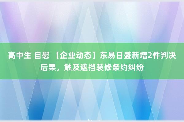 高中生 自慰 【企业动态】东易日盛新增2件判决后果，触及遮挡装修条约纠纷