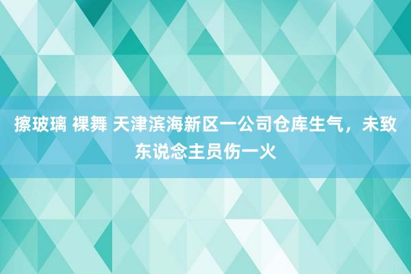 擦玻璃 裸舞 天津滨海新区一公司仓库生气，未致东说念主员伤一火