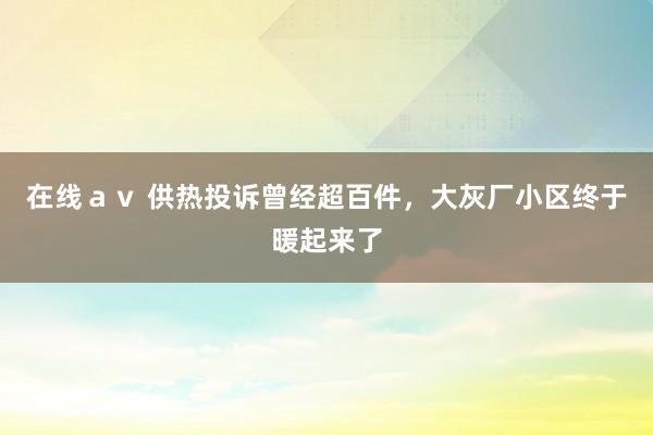 在线ａｖ 供热投诉曾经超百件，大灰厂小区终于暖起来了