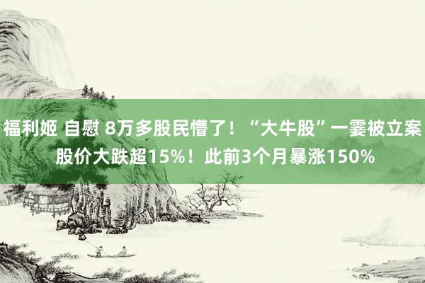 福利姬 自慰 8万多股民懵了！“大牛股”一霎被立案 股价大跌超15%！此前3个月暴涨150%