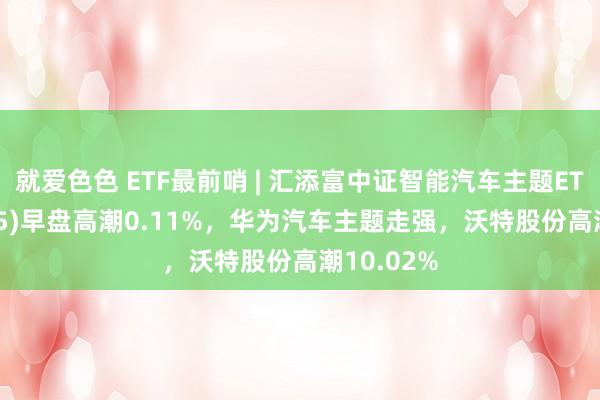 就爱色色 ETF最前哨 | 汇添富中证智能汽车主题ETF(159795)早盘高潮0.11%，华为汽车主题走强，沃特股份高潮10.02%