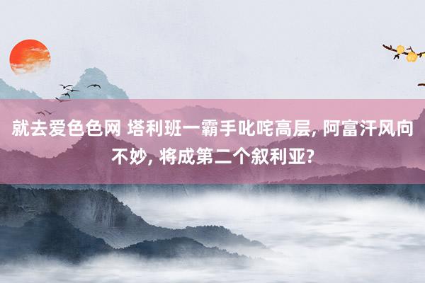 就去爱色色网 塔利班一霸手叱咤高层, 阿富汗风向不妙, 将成第二个叙利亚?