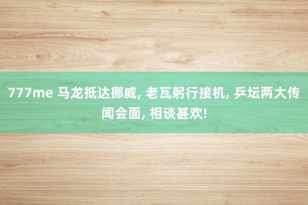 777me 马龙抵达挪威, 老瓦躬行接机, 乒坛两大传闻会面, 相谈甚欢!