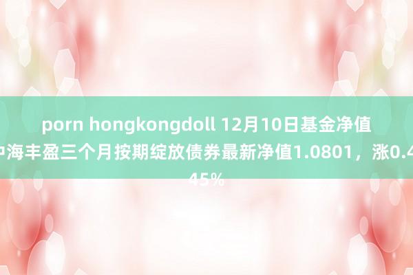 porn hongkongdoll 12月10日基金净值：中海丰盈三个月按期绽放债券最新净值1.0801，涨0.45%