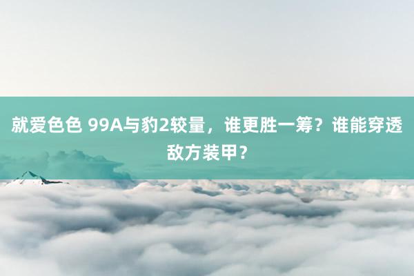 就爱色色 99A与豹2较量，谁更胜一筹？谁能穿透敌方装甲？