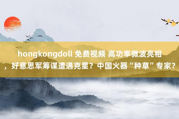 hongkongdoll 免费视频 高功率微波亮相，好意思军筹谋遭遇克星？中国火器“种草”专家？