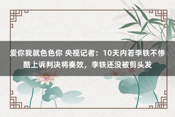 爱你我就色色你 央视记者：10天内若李铁不惨酷上诉判决将奏效，李铁还没被剪头发