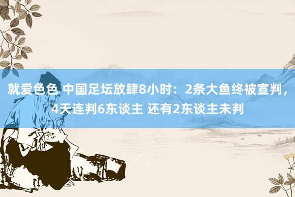 就爱色色 中国足坛放肆8小时：2条大鱼终被宣判，4天连判6东谈主 还有2东谈主未判