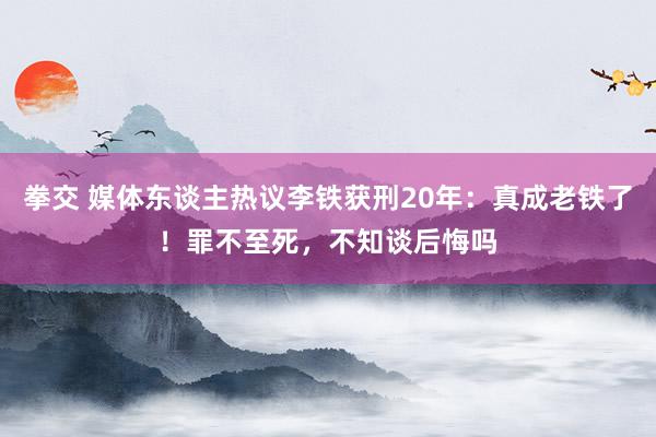 拳交 媒体东谈主热议李铁获刑20年：真成老铁了！罪不至死，不知谈后悔吗