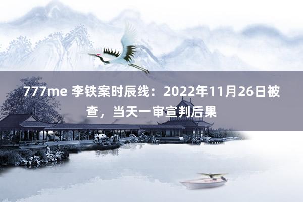 777me 李铁案时辰线：2022年11月26日被查，当天一审宣判后果