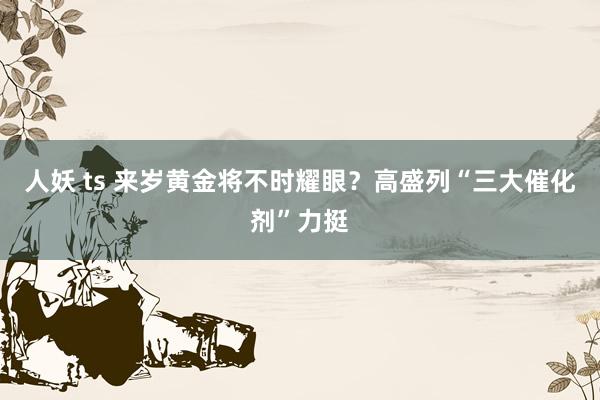 人妖 ts 来岁黄金将不时耀眼？高盛列“三大催化剂”力挺