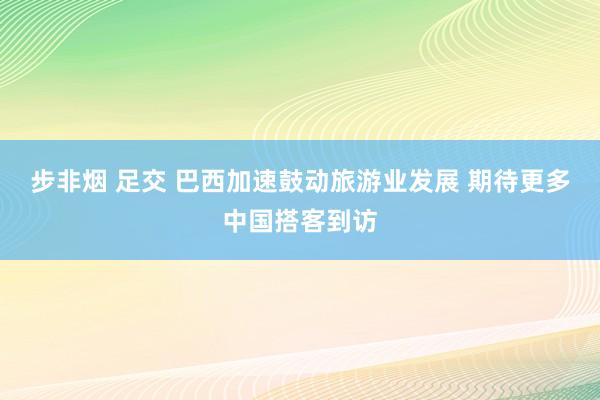 步非烟 足交 巴西加速鼓动旅游业发展 期待更多中国搭客到访