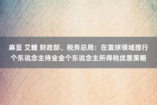 麻豆 艾鲤 财政部、税务总局：在寰球领域捏行个东说念主待业金个东说念主所得税优惠策略