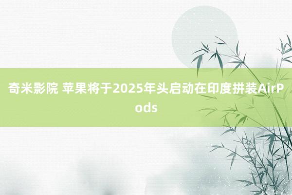 奇米影院 苹果将于2025年头启动在印度拼装AirPods