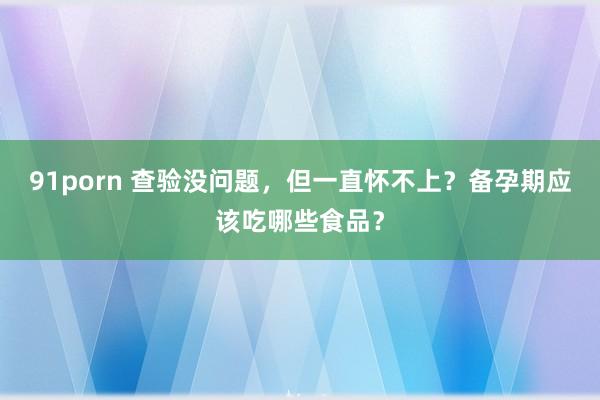 91porn 查验没问题，但一直怀不上？备孕期应该吃哪些食品？