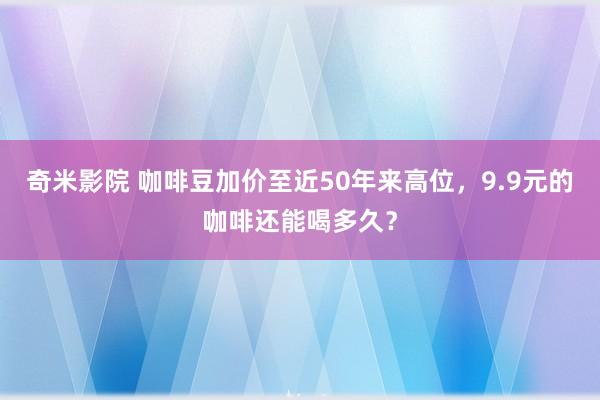 奇米影院 咖啡豆加价至近50年来高位，9.9元的咖啡还能喝多久？