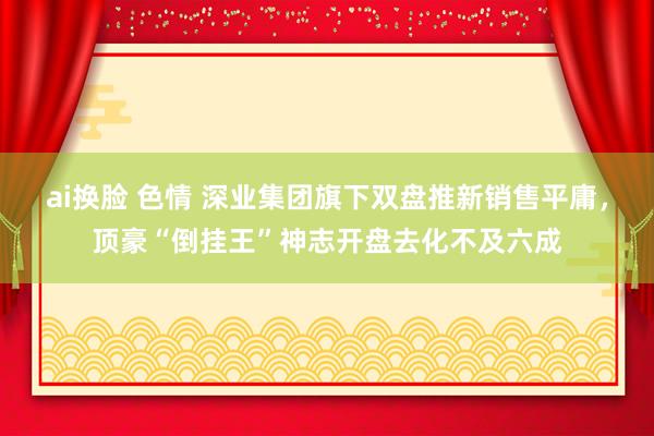 ai换脸 色情 深业集团旗下双盘推新销售平庸，顶豪“倒挂王”神志开盘去化不及六成