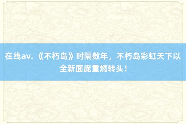 在线av. 《不朽岛》时隔数年，不朽岛彩虹天下以全新面庞重燃转头！