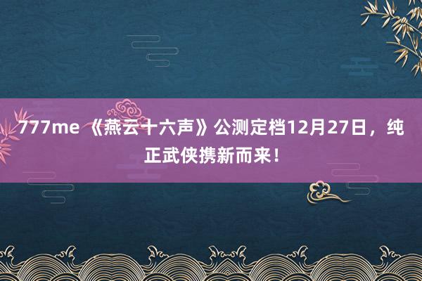 777me 《燕云十六声》公测定档12月27日，纯正武侠携新而来！