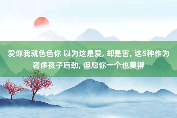 爱你我就色色你 以为这是爱， 却是害， 这5种作为奢侈孩子后劲， 但愿你一个也莫得