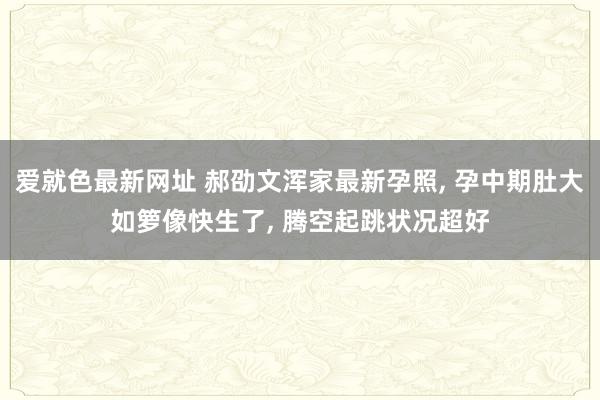 爱就色最新网址 郝劭文浑家最新孕照， 孕中期肚大如箩像快生了， 腾空起跳状况超好