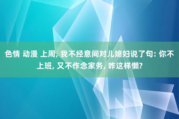 色情 动漫 上周， 我不经意间对儿媳妇说了句: 你不上班， 又不作念家务， 咋这样懒?