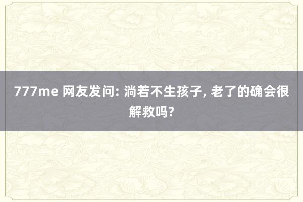 777me 网友发问: 淌若不生孩子, 老了的确会很解救吗?