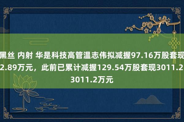 黑丝 内射 华是科技高管温志伟拟减握97.16万股套现2432.89万元，此前已累计减握129.54万股套现3011.2万元