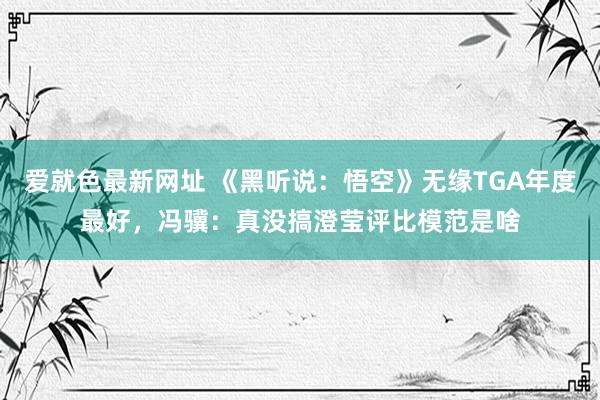 爱就色最新网址 《黑听说：悟空》无缘TGA年度最好，冯骥：真没搞澄莹评比模范是啥