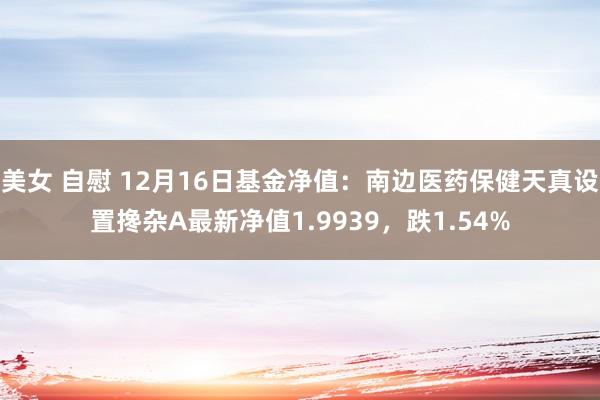 美女 自慰 12月16日基金净值：南边医药保健天真设置搀杂A最新净值1.9939，跌1.54%