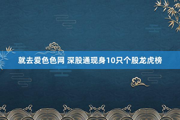 就去爱色色网 深股通现身10只个股龙虎榜