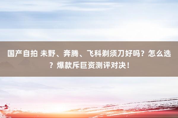 国产自拍 未野、奔腾、飞科剃须刀好吗？怎么选？爆款斥巨资测评对决！