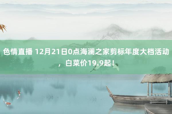 色情直播 12月21日0点海澜之家剪标年度大档活动，白菜价19.9起！