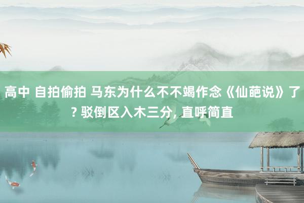 高中 自拍偷拍 马东为什么不不竭作念《仙葩说》了? 驳倒区入木三分, 直呼简直