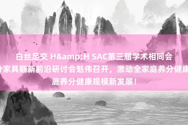 白丝足交 H&H SAC第三届学术相同会暨全家庭养分家具翻新前沿研讨会魁伟召开，激动全家庭养分健康规模新发展！