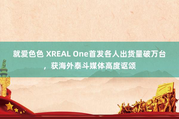 就爱色色 XREAL One首发各人出货量破万台，获海外泰斗媒体高度讴颂