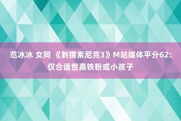 范冰冰 女同 《刺猬索尼克3》M站媒体平分62:仅合适世嘉铁粉或小孩子