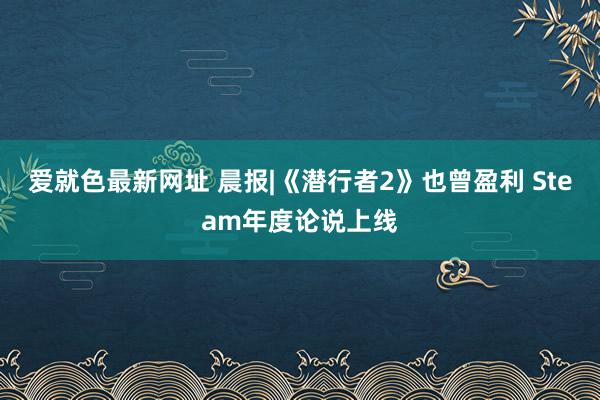 爱就色最新网址 晨报|《潜行者2》也曾盈利 Steam年度论说上线