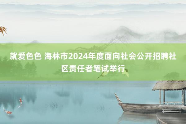 就爱色色 海林市2024年度面向社会公开招聘社区责任者笔试举行