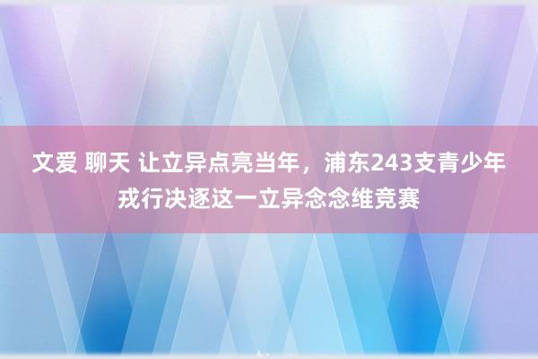 文爱 聊天 让立异点亮当年，浦东243支青少年戎行决逐这一立异念念维竞赛