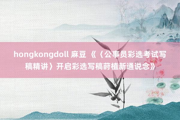 hongkongdoll 麻豆 《〈公事员彩选考试写稿精讲〉开启彩选写稿莳植新通说念》