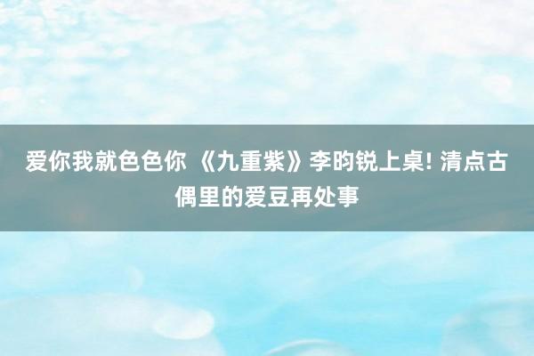 爱你我就色色你 《九重紫》李昀锐上桌! 清点古偶里的爱豆再处事