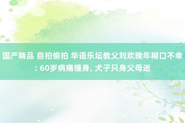 国产精品 自拍偷拍 华语乐坛教父刘欢晚年糊口不幸: 60岁病痛缠身, 犬子只身父母逝