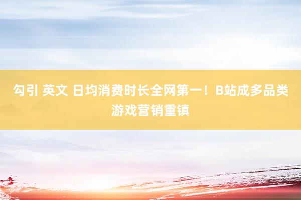 勾引 英文 日均消费时长全网第一！B站成多品类游戏营销重镇