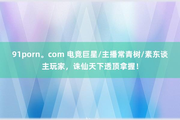 91porn。com 电竞巨星/主播常青树/素东谈主玩家，诛仙天下透顶拿握！