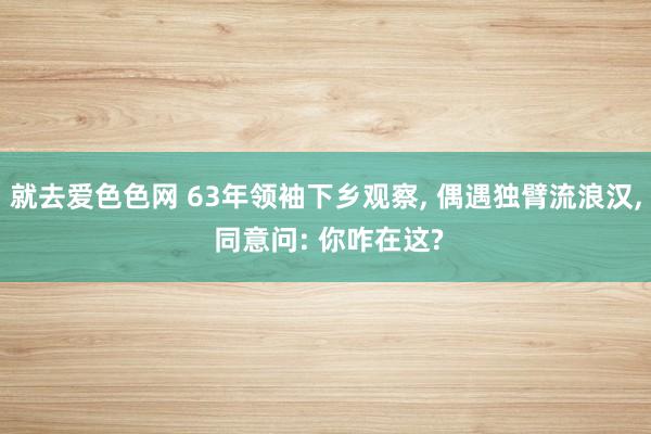 就去爱色色网 63年领袖下乡观察, 偶遇独臂流浪汉, 同意问: 你咋在这?