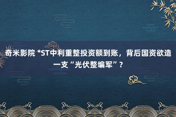 奇米影院 *ST中利重整投资额到账，背后国资欲造一支“光伏整编军”？