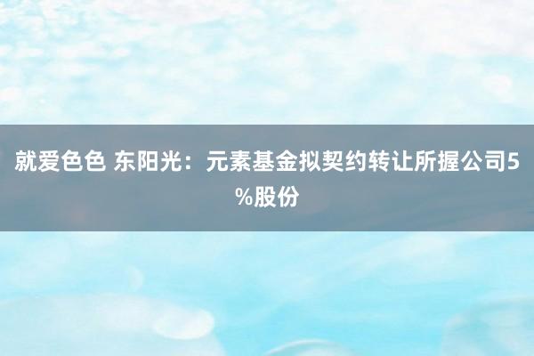 就爱色色 东阳光：元素基金拟契约转让所握公司5%股份