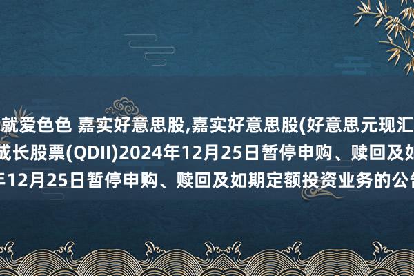 就爱色色 嘉实好意思股，嘉实好意思股(好意思元现汇): 对于嘉实好意思国成长股票(QDII)2024年12月25日暂停申购、赎回及如期定额投资业务的公告