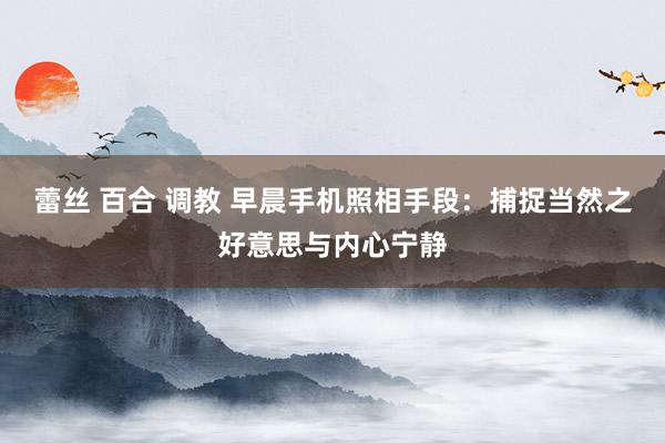 蕾丝 百合 调教 早晨手机照相手段：捕捉当然之好意思与内心宁静